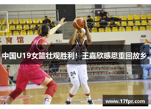 中国U19女篮壮观胜利！王嘉欣感恩重回故乡。
